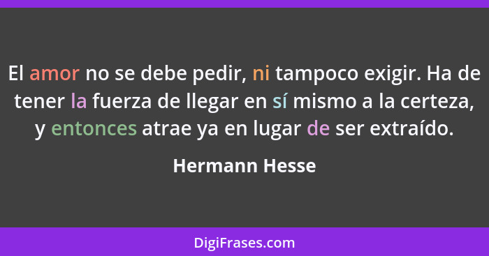 El amor no se debe pedir, ni tampoco exigir. Ha de tener la fuerza de llegar en sí mismo a la certeza, y entonces atrae ya en lugar de... - Hermann Hesse