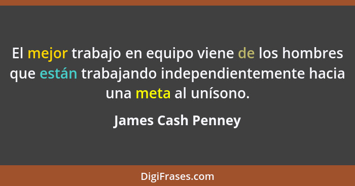 El mejor trabajo en equipo viene de los hombres que están trabajando independientemente hacia una meta al unísono.... - James Cash Penney
