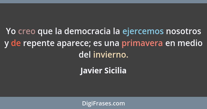 Yo creo que la democracia la ejercemos nosotros y de repente aparece; es una primavera en medio del invierno.... - Javier Sicilia