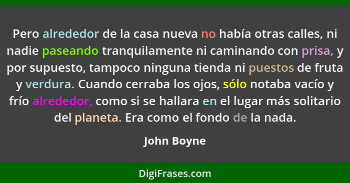 Pero alrededor de la casa nueva no había otras calles, ni nadie paseando tranquilamente ni caminando con prisa, y por supuesto, tampoco n... - John Boyne