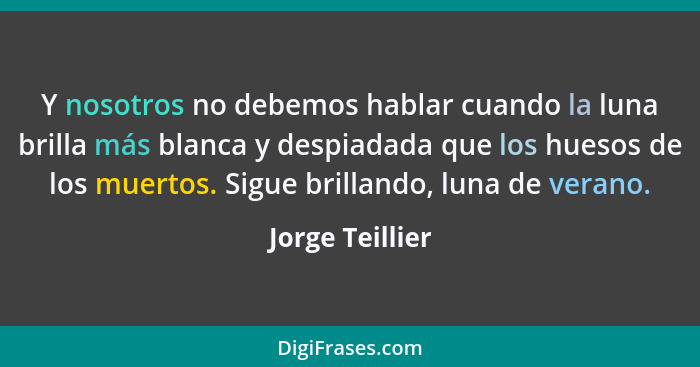 Y nosotros no debemos hablar cuando la luna brilla más blanca y despiadada que los huesos de los muertos. Sigue brillando, luna de ve... - Jorge Teillier