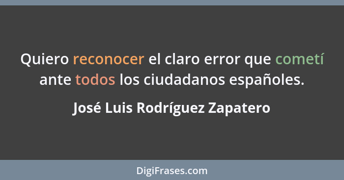 Quiero reconocer el claro error que cometí ante todos los ciudadanos españoles.... - José Luis Rodríguez Zapatero