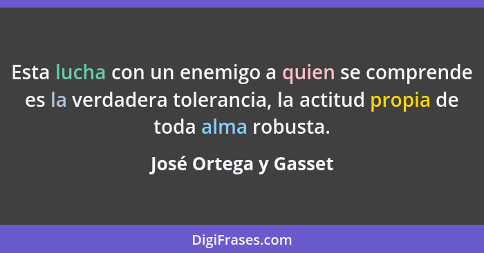 Esta lucha con un enemigo a quien se comprende es la verdadera tolerancia, la actitud propia de toda alma robusta.... - José Ortega y Gasset