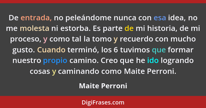 De entrada, no peleándome nunca con esa idea, no me molesta ni estorba. Es parte de mi historia, de mi proceso, y como tal la tomo y r... - Maite Perroni