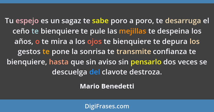 Tu espejo es un sagaz te sabe poro a poro, te desarruga el ceño te bienquiere te pule las mejillas te despeina los años, o te mira a... - Mario Benedetti