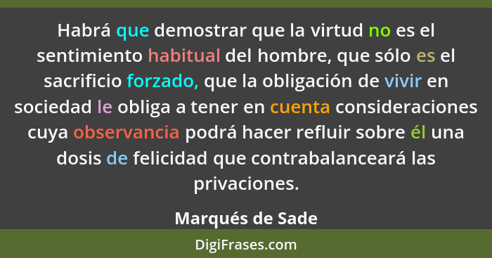 Habrá que demostrar que la virtud no es el sentimiento habitual del hombre, que sólo es el sacrificio forzado, que la obligación de... - Marqués de Sade