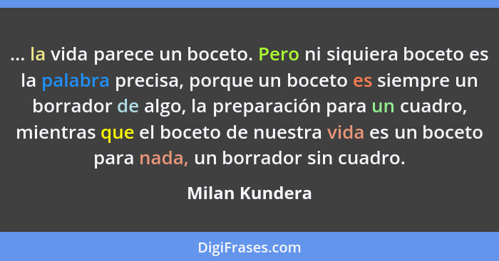 ... la vida parece un boceto. Pero ni siquiera boceto es la palabra precisa, porque un boceto es siempre un borrador de algo, la prepa... - Milan Kundera