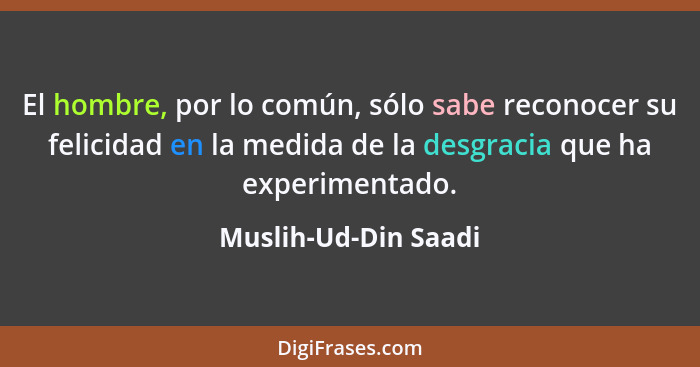 El hombre, por lo común, sólo sabe reconocer su felicidad en la medida de la desgracia que ha experimentado.... - Muslih-Ud-Din Saadi