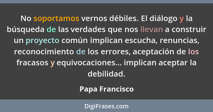 No soportamos vernos débiles. El diálogo y la búsqueda de las verdades que nos llevan a construir un proyecto común implican escucha,... - Papa Francisco