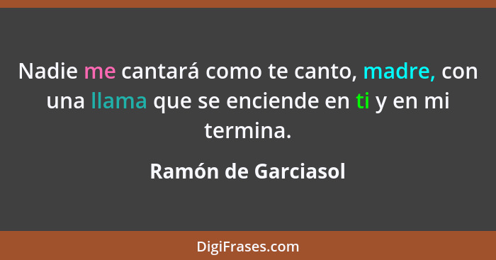 Nadie me cantará como te canto, madre, con una llama que se enciende en ti y en mi termina.... - Ramón de Garciasol