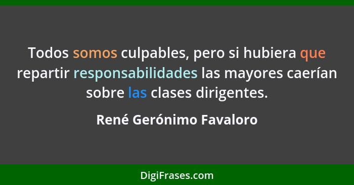 Todos somos culpables, pero si hubiera que repartir responsabilidades las mayores caerían sobre las clases dirigentes.... - René Gerónimo Favaloro