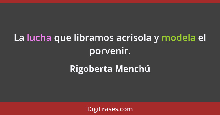 La lucha que libramos acrisola y modela el porvenir.... - Rigoberta Menchú