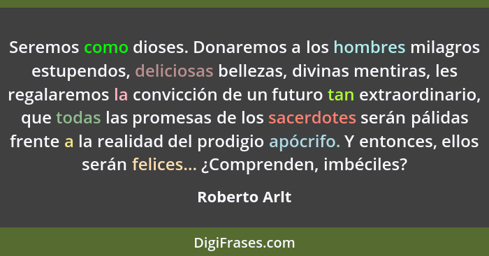 Seremos como dioses. Donaremos a los hombres milagros estupendos, deliciosas bellezas, divinas mentiras, les regalaremos la convicción... - Roberto Arlt