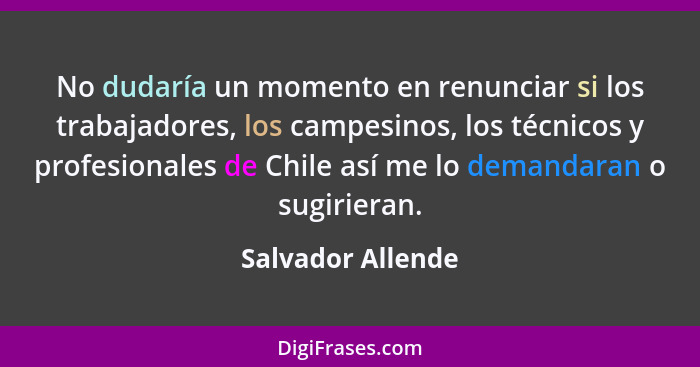 No dudaría un momento en renunciar si los trabajadores, los campesinos, los técnicos y profesionales de Chile así me lo demandaran... - Salvador Allende