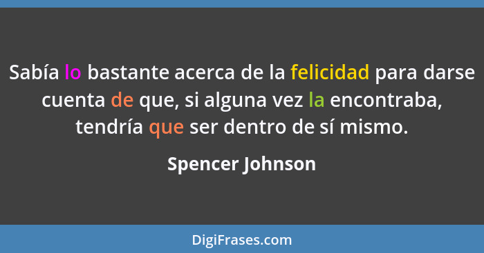 Sabía lo bastante acerca de la felicidad para darse cuenta de que, si alguna vez la encontraba, tendría que ser dentro de sí mismo.... - Spencer Johnson