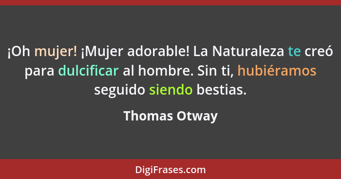 ¡Oh mujer! ¡Mujer adorable! La Naturaleza te creó para dulcificar al hombre. Sin ti, hubiéramos seguido siendo bestias.... - Thomas Otway