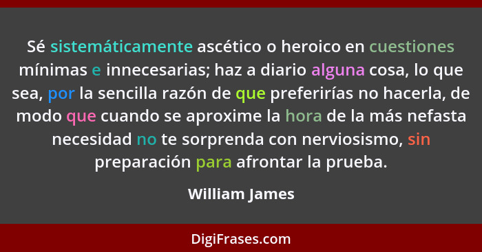 Sé sistemáticamente ascético o heroico en cuestiones mínimas e innecesarias; haz a diario alguna cosa, lo que sea, por la sencilla raz... - William James