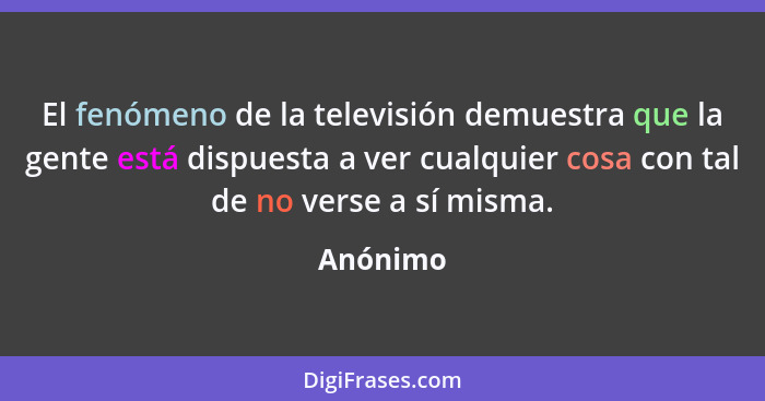 El fenómeno de la televisión demuestra que la gente está dispuesta a ver cualquier cosa con tal de no verse a sí misma.... - Anónimo