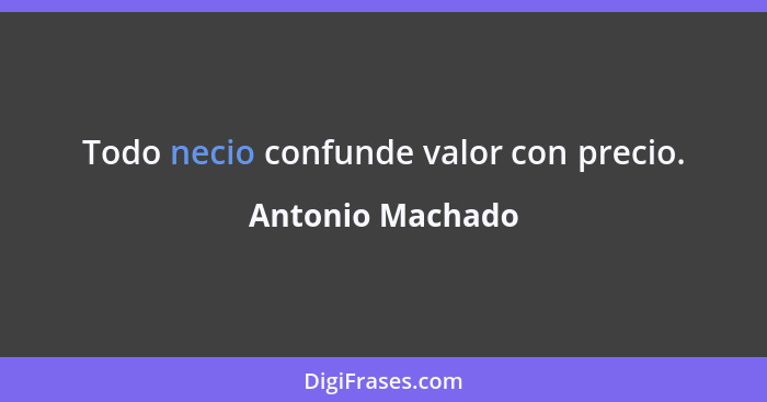 Todo necio confunde valor con precio.... - Antonio Machado