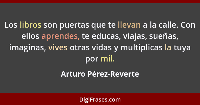 Los libros son puertas que te llevan a la calle. Con ellos aprendes, te educas, viajas, sueñas, imaginas, vives otras vidas y m... - Arturo Pérez-Reverte