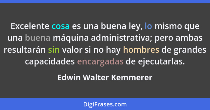 Excelente cosa es una buena ley, lo mismo que una buena máquina administrativa; pero ambas resultarán sin valor si no hay homb... - Edwin Walter Kemmerer