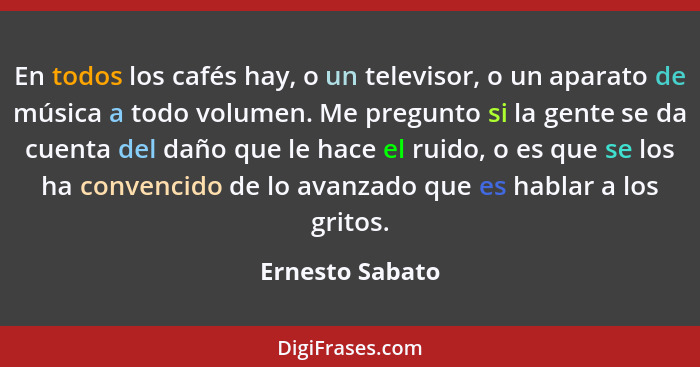 En todos los cafés hay, o un televisor, o un aparato de música a todo volumen. Me pregunto si la gente se da cuenta del daño que le h... - Ernesto Sabato