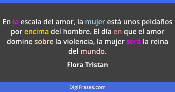 En la escala del amor, la mujer está unos peldaños por encima del hombre. El día en que el amor domine sobre la violencia, la mujer se... - Flora Tristan