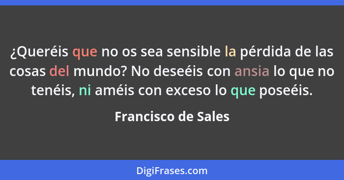 ¿Queréis que no os sea sensible la pérdida de las cosas del mundo? No deseéis con ansia lo que no tenéis, ni améis con exceso lo... - Francisco de Sales