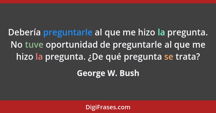 Debería preguntarle al que me hizo la pregunta. No tuve oportunidad de preguntarle al que me hizo la pregunta. ¿De qué pregunta se tr... - George W. Bush