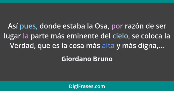 Así pues, donde estaba la Osa, por razón de ser lugar la parte más eminente del cielo, se coloca la Verdad, que es la cosa más alta y... - Giordano Bruno