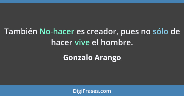 También No-hacer es creador, pues no sólo de hacer vive el hombre.... - Gonzalo Arango