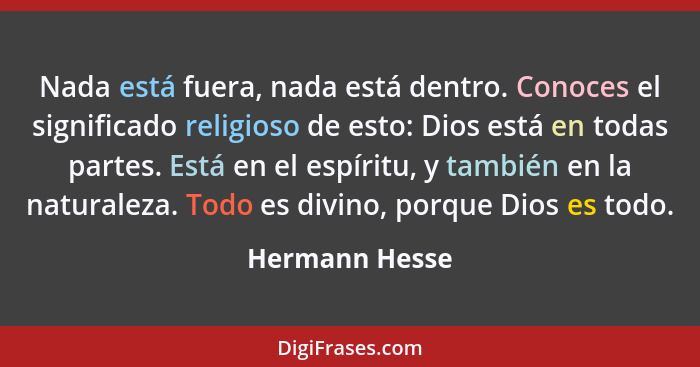 Nada está fuera, nada está dentro. Conoces el significado religioso de esto: Dios está en todas partes. Está en el espíritu, y también... - Hermann Hesse