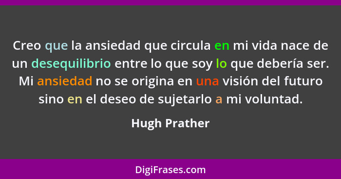 Creo que la ansiedad que circula en mi vida nace de un desequilibrio entre lo que soy lo que debería ser. Mi ansiedad no se origina en... - Hugh Prather