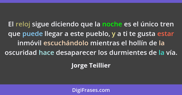 El reloj sigue diciendo que la noche es el único tren que puede llegar a este pueblo, y a ti te gusta estar inmóvil escuchándolo mien... - Jorge Teillier