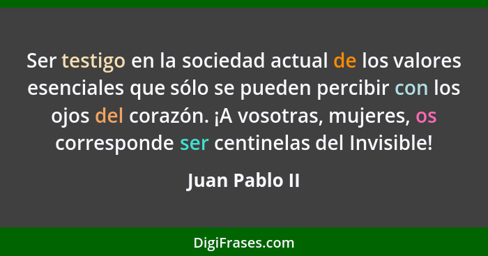 Ser testigo en la sociedad actual de los valores esenciales que sólo se pueden percibir con los ojos del corazón. ¡A vosotras, mujeres... - Juan Pablo II