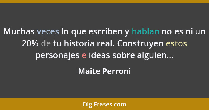 Muchas veces lo que escriben y hablan no es ni un 20% de tu historia real. Construyen estos personajes e ideas sobre alguien...... - Maite Perroni