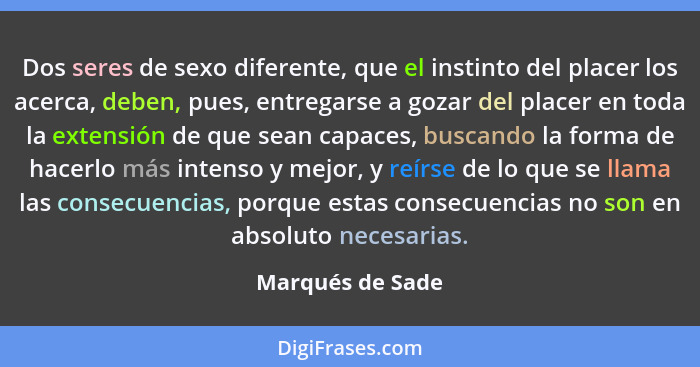 Dos seres de sexo diferente, que el instinto del placer los acerca, deben, pues, entregarse a gozar del placer en toda la extensión... - Marqués de Sade