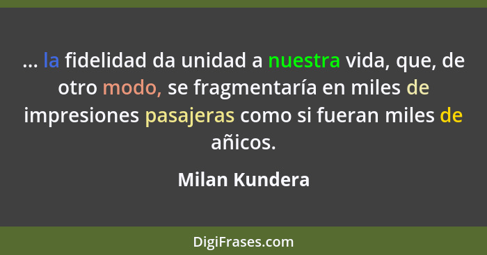 ... la fidelidad da unidad a nuestra vida, que, de otro modo, se fragmentaría en miles de impresiones pasajeras como si fueran miles d... - Milan Kundera