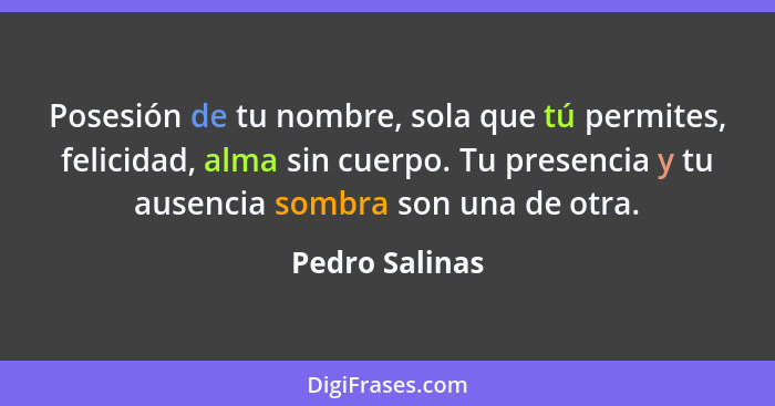 Posesión de tu nombre, sola que tú permites, felicidad, alma sin cuerpo. Tu presencia y tu ausencia sombra son una de otra.... - Pedro Salinas