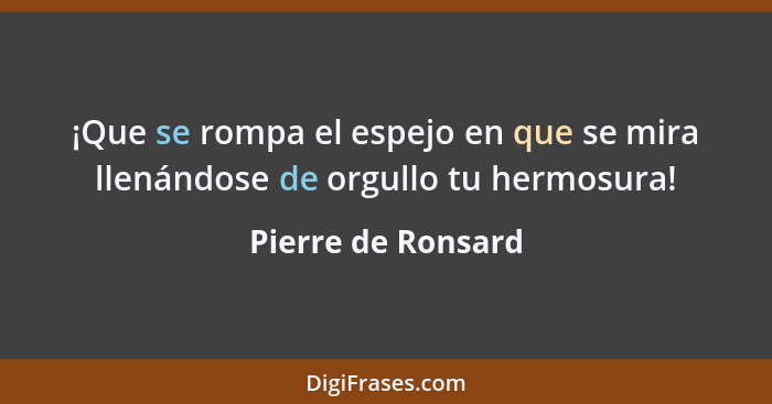 ¡Que se rompa el espejo en que se mira llenándose de orgullo tu hermosura!... - Pierre de Ronsard