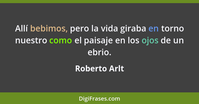 Allí bebimos, pero la vida giraba en torno nuestro como el paisaje en los ojos de un ebrio.... - Roberto Arlt