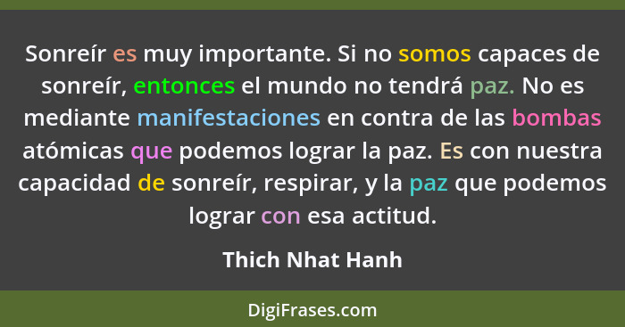 Sonreír es muy importante. Si no somos capaces de sonreír, entonces el mundo no tendrá paz. No es mediante manifestaciones en contra... - Thich Nhat Hanh