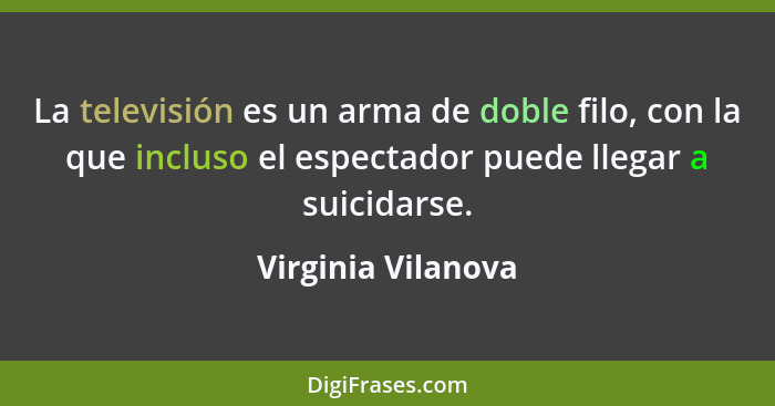 La televisión es un arma de doble filo, con la que incluso el espectador puede llegar a suicidarse.... - Virginia Vilanova