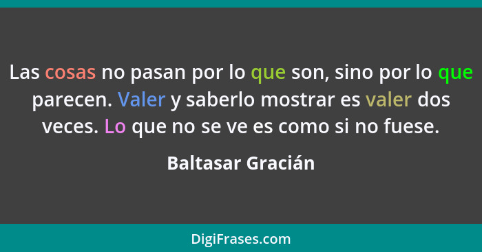 Las cosas no pasan por lo que son, sino por lo que parecen. Valer y saberlo mostrar es valer dos veces. Lo que no se ve es como si... - Baltasar Gracián