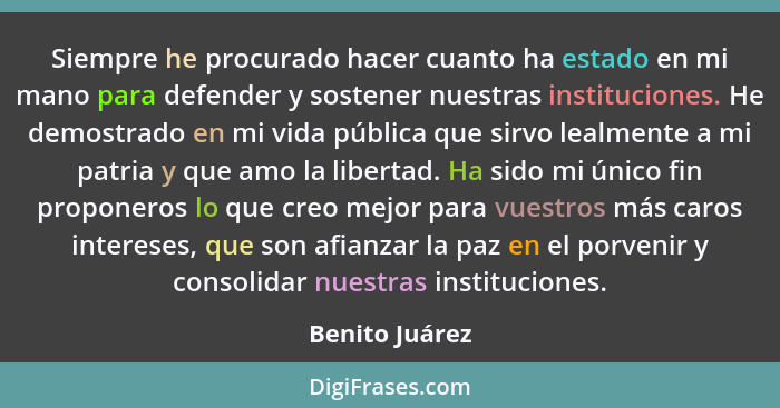 Siempre he procurado hacer cuanto ha estado en mi mano para defender y sostener nuestras instituciones. He demostrado en mi vida públi... - Benito Juárez
