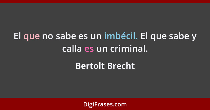 El que no sabe es un imbécil. El que sabe y calla es un criminal.... - Bertolt Brecht