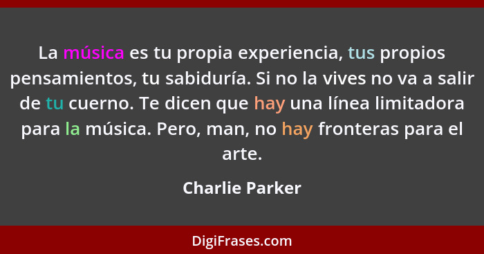 La música es tu propia experiencia, tus propios pensamientos, tu sabiduría. Si no la vives no va a salir de tu cuerno. Te dicen que h... - Charlie Parker