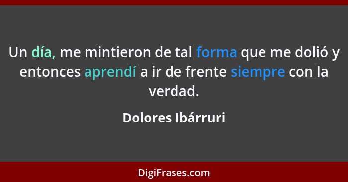 Un día, me mintieron de tal forma que me dolió y entonces aprendí a ir de frente siempre con la verdad.... - Dolores Ibárruri