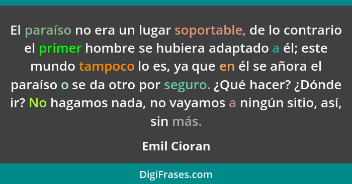 El paraíso no era un lugar soportable, de lo contrario el primer hombre se hubiera adaptado a él; este mundo tampoco lo es, ya que en él... - Emil Cioran