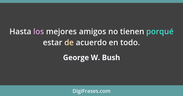 Hasta los mejores amigos no tienen porqué estar de acuerdo en todo.... - George W. Bush